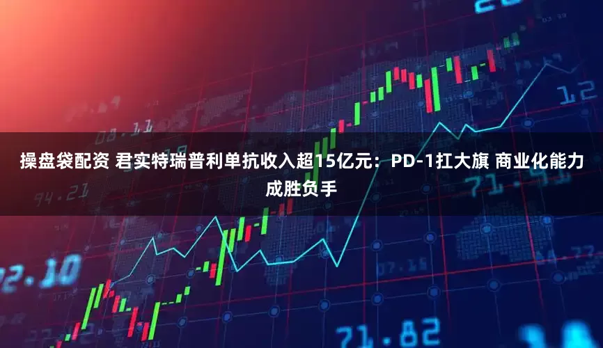 操盘袋配资 君实特瑞普利单抗收入超15亿元：PD-1扛大旗 商业化能力成胜负手