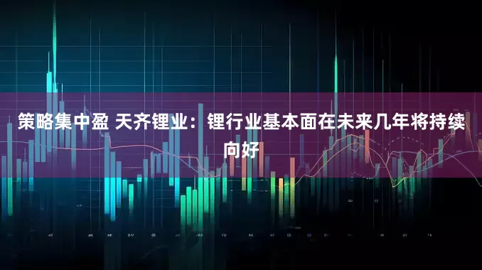 策略集中盈 天齐锂业：锂行业基本面在未来几年将持续向好