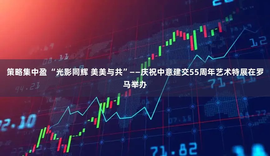 策略集中盈 “光影同辉 美美与共”——庆祝中意建交55周年艺术特展在罗马举办