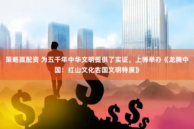 策略赢配资 为五千年中华文明提供了实证，上博举办《龙腾中国：红山文化古国文明特展》