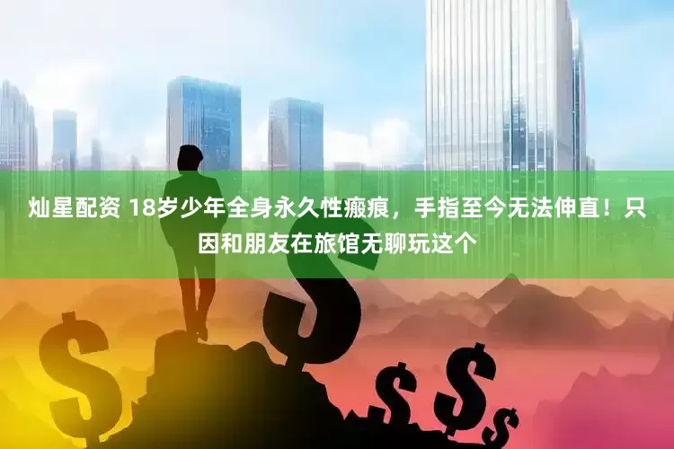 灿星配资 18岁少年全身永久性瘢痕，手指至今无法伸直！只因和朋友在旅馆无聊玩这个
