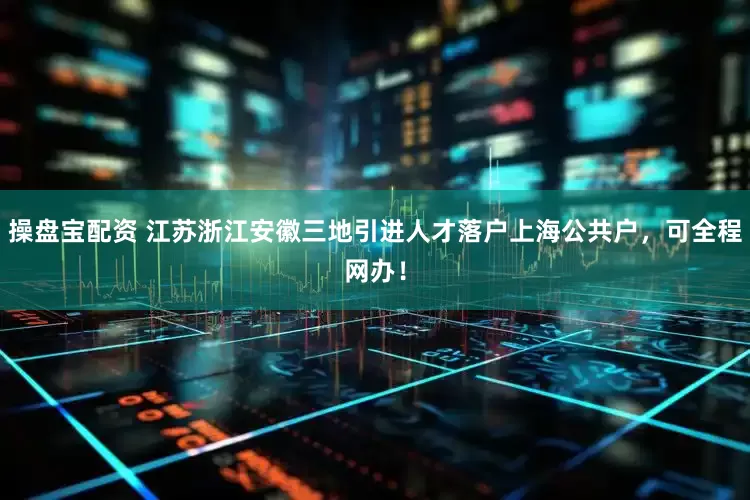 操盘宝配资 江苏浙江安徽三地引进人才落户上海公共户，可全程网办！