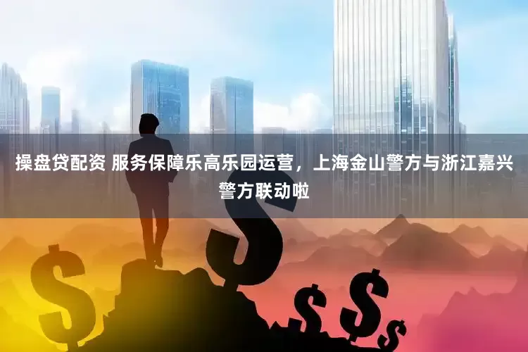 操盘贷配资 服务保障乐高乐园运营，上海金山警方与浙江嘉兴警方联动啦