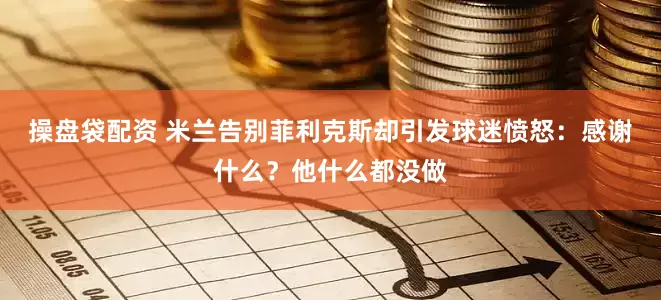 操盘袋配资 米兰告别菲利克斯却引发球迷愤怒：感谢什么？他什么都没做