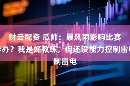财云配资 瓜帅：暴风雨影响比赛咋办？我是好教练，但还没能力控制雷电