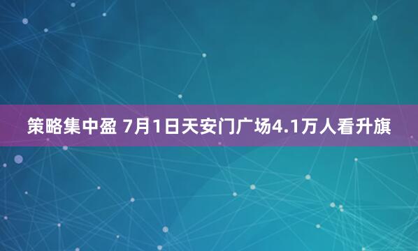 策略集中盈 7月1日天安门广场4.1万人看升旗