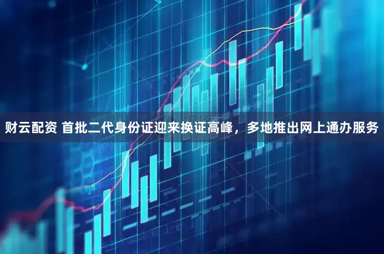 财云配资 首批二代身份证迎来换证高峰，多地推出网上通办服务
