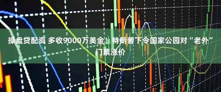操盘贷配资 多收9000万美金！特朗普下令国家公园对“老外”门票涨价