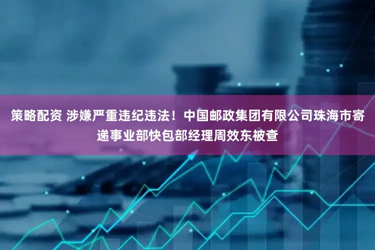 策略配资 涉嫌严重违纪违法！中国邮政集团有限公司珠海市寄递事业部快包部经理周效东被查
