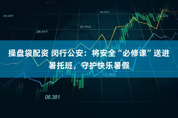 操盘袋配资 闵行公安：将安全“必修课”送进暑托班，守护快乐暑假