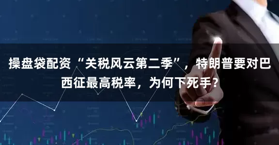 操盘袋配资 “关税风云第二季”，特朗普要对巴西征最高税率，为何下死手？
