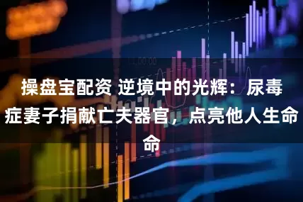 操盘宝配资 逆境中的光辉：尿毒症妻子捐献亡夫器官，点亮他人生命