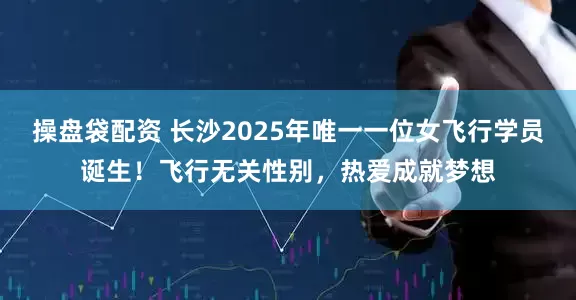 操盘袋配资 长沙2025年唯一一位女飞行学员诞生!飞行无关性别,热爱成就梦想