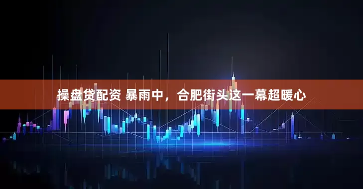 操盘贷配资 暴雨中，合肥街头这一幕超暖心