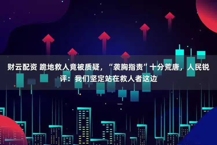 财云配资 跪地救人竟被质疑，“袭胸指责”十分荒唐，人民锐评：我们坚定站在救人者这边