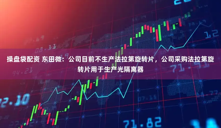 操盘袋配资 东田微：公司目前不生产法拉第旋转片，公司采购法拉第旋转片用于生产光隔离器