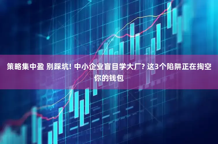 策略集中盈 别踩坑! 中小企业盲目学大厂? 这3个陷阱正在掏空你的钱包