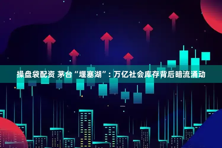操盘袋配资 茅台“堰塞湖”: 万亿社会库存背后暗流涌动