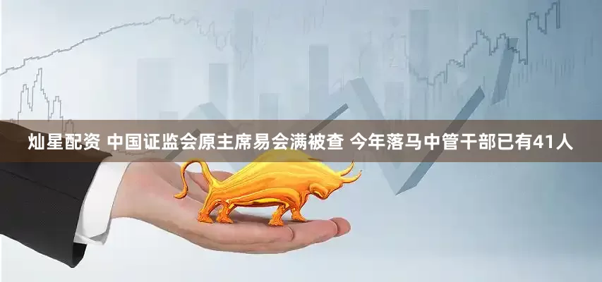 灿星配资 中国证监会原主席易会满被查 今年落马中管干部已有41人