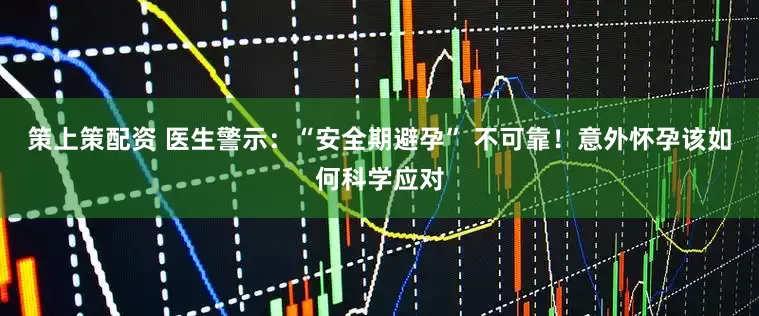 策上策配资 医生警示：“安全期避孕” 不可靠！意外怀孕该如何科学应对