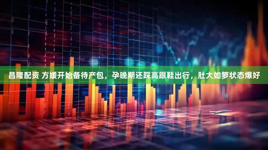昌隆配资 方媛开始备待产包，孕晚期还踩高跟鞋出行，肚大如箩状态爆好