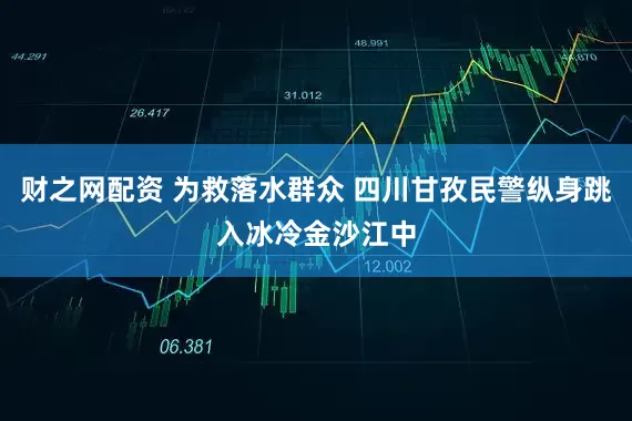 财之网配资 为救落水群众 四川甘孜民警纵身跳入冰冷金沙江中