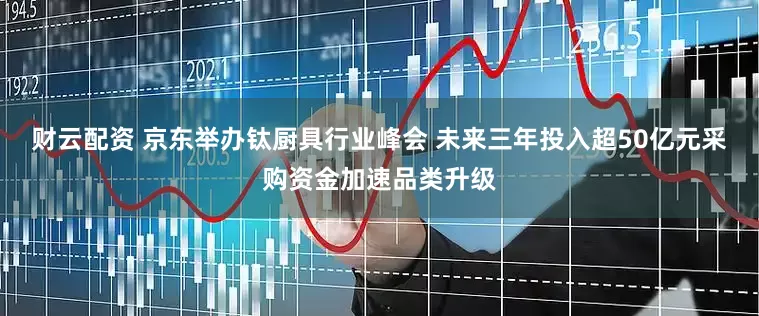 财云配资 京东举办钛厨具行业峰会 未来三年投入超50亿元采购资金加速品类升级