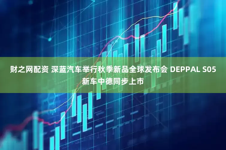 财之网配资 深蓝汽车举行秋季新品全球发布会 DEPPAL S05新车中德同步上市